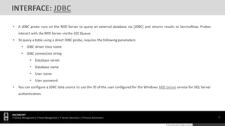 27
HGCONCEPT
IT Service Management | IT Asset Management | IT Service Operations | IT Process Automation
© 2016 HGConcept All Rights Reserved
INTERFACE: JDBC
• A JDBC probe runs on the MID Server to query an external database via [JDBC] and returns results to ServiceNow. Probes
interact with the MID Server via the ECC Queue.
• To query a table using a direct JDBC probe, requires the following parameters
• JDBC driver class name
• JDBC connection string
• Database server
• Database name
• User name
• User password
• You can configure a JDBC data source to use the ID of the user configured for the Windows MID Server service for SQL Server
authentication.
 