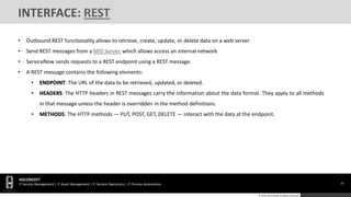 30
HGCONCEPT
IT Service Management | IT Asset Management | IT Service Operations | IT Process Automation
© 2016 HGConcept All Rights Reserved
INTERFACE: REST
• Outbound REST functionality allows to retrieve, create, update, or delete data on a web server
• Send REST messages from a MID Server, which allows access an internal network
• ServiceNow sends requests to a REST endpoint using a REST message.
• A REST message contains the following elements:
• ENDPOINT: The URL of the data to be retrieved, updated, or deleted.
• HEADERS: The HTTP headers in REST messages carry the information about the data format. They apply to all methods
in that message unless the header is overridden in the method definitions.
• METHODS: The HTTP methods — PUT, POST, GET, DELETE — interact with the data at the endpoint.
 