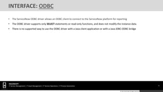 31
HGCONCEPT
IT Service Management | IT Asset Management | IT Service Operations | IT Process Automation
© 2016 HGConcept All Rights Reserved
INTERFACE: ODBC
• The ServiceNow ODBC driver allows an ODBC client to connect to the ServiceNow platform for reporting
• The ODBC driver supports only SELECT statements or read-only functions, and does not modify the instance data.
• There is no supported way to use the ODBC driver with a Java client application or with a Java JDBC-ODBC bridge
 
