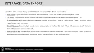 32
HGCONCEPT
IT Service Management | IT Asset Management | IT Service Operations | IT Process Automation
© 2016 HGConcept All Rights Reserved
INTERFACE: DATA EXPORT
ServiceNow offers a variety of ways for administrators and users with the itil role to export data:
• Form export: Export an individual record from the user interface. Choose PDF or XML format directly from a form.
• List export: Export multiple records from the user interface. Choose CSV, Excel, PDF, or XML format directly from a list.
• Scheduled export with reports: Automatically export multiple records from a table on a set schedule. Create a scheduled job to
regularly export data as a report.
• Direct URL access: Export multiple records from a table using the ServiceNow CSV, Excel, PDF, or XML processor. Specify the table
form or list you want to export in the URL.
• Web services/SOAP: Export multiple records from a table when an external client makes a web services request. Create an external
application or process to automate the retrieval of data from an instance via web services or SOAP.
 