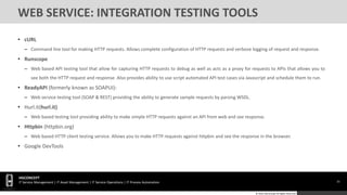 33
HGCONCEPT
IT Service Management | IT Asset Management | IT Service Operations | IT Process Automation
© 2016 HGConcept All Rights Reserved
WEB SERVICE: INTEGRATION TESTING TOOLS
• cURL
– Command line tool for making HTTP requests. Allows complete configuration of HTTP requests and verbose logging of request and response.
• Runscope
– Web based API testing tool that allow for capturing HTTP requests to debug as well as acts as a proxy for requests to APIs that allows you to
see both the HTTP request and response. Also provides ability to use script automated API test cases via Javascript and schedule them to run.
• ReadyAPI (formerly known as SOAPUI):
– Web service testing tool (SOAP & REST) providing the ability to generate sample requests by parsing WSDL.
• Hurl.it(hurl.it)
– Web based testing tool providing ability to make simple HTTP requests against an API from web and see response.
• Httpbin (httpbin.org)
– Web based HTTP client testing service. Allows you to make HTTP requests against httpbin and see the response in the browser.
• Google DevTools
 