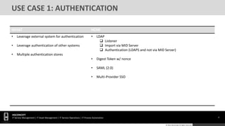 8
HGCONCEPT
IT Service Management | IT Asset Management | IT Service Operations | IT Process Automation
© 2016 HGConcept All Rights Reserved
USE CASE 1: AUTHENTICATION
WHAT HOW
• Leverage external system for authentication
• Leverage authentication of other systems
• Multiple authentication stores
• LDAP
 Listener
 Import via MID Server
 Authentication (LDAPS and not via MID Server)
• Digest Token w/ nonce
• SAML (2.0)
• Multi-Provider SSO
 