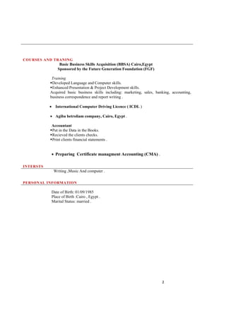 2
COURSES AND TRANING
INTERSTS
Basic Business Skills Acquisition (BBSA) Cairo,Egypt
Sponsored by the Future Generation Foundation (FGF)
Training
Developed Language and Computer skills.
Enhanced Presentation & Project Development skills.
Acquired basic business skills including: marketing, sales, banking, accounting,
business correspondence and report writing .
 International Computer Driving Licence ( ICDL )
 Agiba betroliam company, Cairo, Egypt .
Accountant
Put in the Data in the Books.
Recieved the clients checks.
Print clients financial statements .
 Preparing Certificate managment Accounting (CMA) .
Writing ,Music And computer .
PERSONAL INFORMATION
Date of Birth: 01/09/1985
Place of Birth :Cairo , Egypt .
Marital Status: married .
 