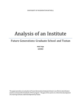 UNIVERSITY OF WASHINGTON BOTHELL
Analysis of an Institute
Future Generations Graduate School and Tostan
Holly Teige
6/5/2012
Thispaperprovidesanevaluationof Future GenerationsGraduate School inanefforttoidentifybest
practices and possible drawbacksof theirprogram. The goal of thisworkis to informthe development
of a traininginstitute underdevelopmentbyTostan.
 