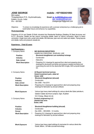 JOSE GEORGE
Mini sadan
Thrippilazhikom P.O., Kuzhimathicadu,
Kollam, Kerala, India
Pin – 691509
mobile - +971502431093
Email: jg_ku2003@yahoo.com
Jgk_mer@rediffmail.com
Josegeorge76@gmail.com
Objective: To share my knowledge & experience with a pioneer enterprise by a challenging job to
build better future and enhance my capabilities.
Work knowledge
Preparing of G.A and Details Of Both Industrial And Residential Buildings (Detailing Of Steel structures and
R.C.C. structures. Details are like column connecting details, beam to column connection. Beam to beam
connection. Angle truss roofs, portal roofs details. MS staircase, pipe rack and cable rack details , Piping layouts
and details, tanks and pressure vessels etc.
Experience - Total 22 years
Gulf Experience –
1. Company Name : M/S BHOVAN INDUSTRIES
HAMRIYAH FREEZONE, SHARJAH, UAE
Position : Structural draughtsman cum workshop incharge
Industry : Construction
Date Joined : FEB 2010
Work Description : Preparing G.A. drawings for approval from client and preparing shop
drawings for structural’s and tanks and pressure vessels and tanks and
supervising the work for the clients like M/S Imrigilo, M/S Lamprell sharjah
etc.
2. Company Name : Al Reyami technical sevices
Dubai Investment park, Jebel ali
Dubai- UAE
Position : Structural draughtsman (strucad)
Industry : Construction
Date Joined : Dec 2006 – Feb 2010
Work Description : Preparing G.A. drawings for approval from client and preparing shop
drawings for fabrication by strucad software
Work Exposure : Various type heavy steel buildings for various clients like Qatar petroleum,
Qatalum (Qatar aluminium project), Oger, Al jabber
G.E. Energy, Altayer etc etc
3. Company Name : Contech engineering LLC
Jebelali free zone
Dubai, UAE
Position : Structural draughtsman building (strucad)
Industry : Construction
Period : Dec 2005 – DEC2006 – 12 months
Work Description 1 Preparing G.A. drawings for approval from client and preparing shop
drawings for fabrication by strucad software
Work Exposure : Various type heavy steel buildings & macinaries for various clients like
Dubal, Alstom, Al Holla concrete technology
 