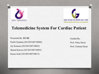 Telemedicine System For Cardiac Patient
Presented By: EC/02
Parth Chauhan (201303100710004)
Jay Kansara (201303100710043)
Sharad Karwa (201303100710055)
Karan Joshi (201403100720013)
Guided By:
Prof. Nilay Desai
Prof. Chintan Desai
 