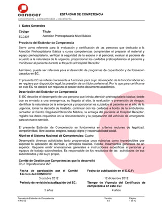 ESTÁNDAR DE COMPETENCIA
Formato de Estándar de Competencia
N-FO-02
Versión:
6.0
Página:
1 de 12
I.- Datos Generales
Código Título
EC0307 Atención Prehospitalaria Nivel Básico
Propósito del Estándar de Competencia
Servir como referente para la evaluación y certificación de las personas que dedicado a la
Atención Prehospitalaria Básica y cuyas competencias comprenden el preparar el material y
equipo prehospitalario, verificar la seguridad de la escena y el personal, evaluar al paciente de
acuerdo a la naturaleza de la urgencia, proporcionar los cuidados prehospitalarios al paciente y
monitorear al paciente durante el trayecto al Hospital Receptor.
Asimismo, puede ser referente para el desarrollo de programas de capacitación y de formación
basados en EC.
El presente EC se refiere únicamente a funciones para cuyo desempeño de la función laboral no
se requiere por disposición legal, la posesión de un título profesional. Por lo que para certificarse
en este EC no deberá ser requisito el poseer dicho documento académico.
Descripción del Estándar de Competencia
El EC describe el desempeño de una persona que brinda atención prehospitalaria básica; desde
que es enviado a una emergencia, su llegada al sitio, la evaluación y prevención de riesgos,
identificar la naturaleza de la emergencia y proporcionar los cuidados al paciente en el sitio de la
urgencia, tomar la decisión de traslado, continuar con los cuidados a bordo de la ambulancia,
contactar al Centro Regulador/Dirección Médica, la entrega del paciente al Hospital Receptor,
registra los datos requeridos en la documentación y la preparación del vehículo de emergencia
para un nuevo servicio.
El presente Estándar de Competencia se fundamenta en criterios rectores de legalidad,
competitividad, libre acceso, respeto, trabajo digno y responsabilidad social.
Nivel en el Sistema Nacional de Competencias: Cuatro
Desempeña diversas actividades tanto programadas poco rutinarias como impredecibles que
suponen la aplicación de técnicas y principios básicos. Recibe lineamientos generales de un
superior. Requiere emitir orientaciones generales e instrucciones específicas a personas y
equipos de trabajo subordinados. Es responsable de los resultados de las actividades de sus
subordinados y del suyo propio.
Comité de Gestión por Competencias que lo desarrolló
Cruz Roja Mexicana IAP.
Fecha de aprobación por el Comité
Técnico del CONOCER:
Fecha de publicación en el D.O.F:
3 octubre 2012 12 diciembre 2012
Periodo de revisión/actualización del EC: Tiempo de Vigencia del Certificado de
competencia en este EC:
5 años 4 años
 