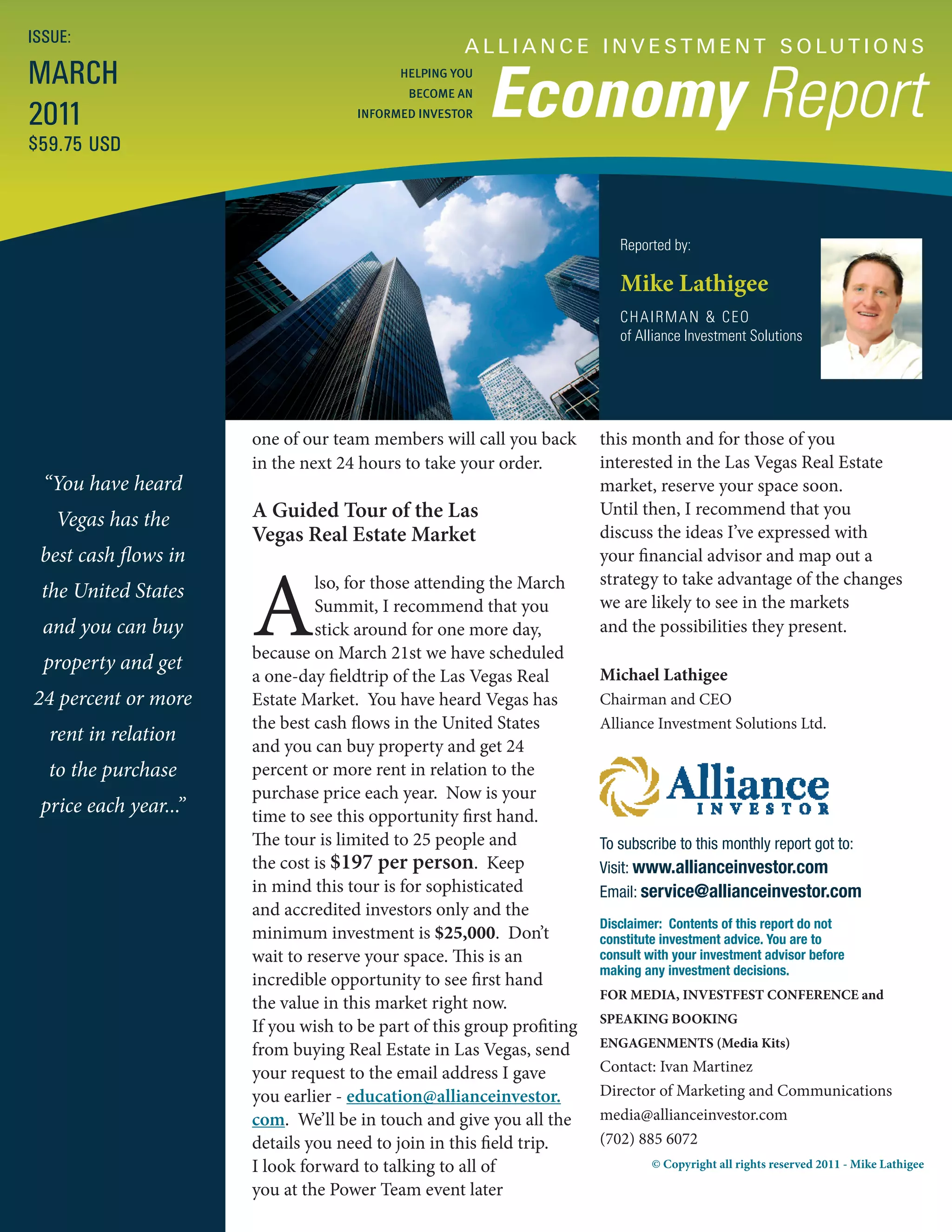 ISSUE:
                                                     A L L I A N C E I N V E S T M E N T S O LU T I O N S
MARCH
                                                         Economy Report
                                           HELPING YOU
                                             BECOME AN

2011                                 INFORMED INVESTOR

$59.75 USD



                                                                           Reported by:

                                                                           Mike Lathigee
                                                                           CHAIRMAN & CEO
                                                                           of Alliance Investment Solutions




                       one of our team members will call you back       this month and for those of you
                       in the next 24 hours to take your order.         interested in the Las Vegas Real Estate
  “You have heard                                                       market, reserve your space soon.
   Vegas has the       A Guided Tour of the Las                         Until then, I recommend that you
                       Vegas Real Estate Market                         discuss the ideas I’ve expressed with
 best cash flows in                                                     your financial advisor and map out a


                       A
                                lso, for those attending the March      strategy to take advantage of the changes
 the United States                                                      we are likely to see in the markets
                                Summit, I recommend that you
  and you can buy               stick around for one more day,          and the possibilities they present.
                       because on March 21st we have scheduled
  property and get
                       a one-day fieldtrip of the Las Vegas Real        Michael Lathigee
24 percent or more     Estate Market. You have heard Vegas has          Chairman and CEO
                       the best cash flows in the United States         Alliance Investment Solutions Ltd.
  rent in relation
                       and you can buy property and get 24
  to the purchase      percent or more rent in relation to the
                       purchase price each year. Now is your
 price each year...”   time to see this opportunity first hand.
                       The tour is limited to 25 people and             To subscribe to this monthly report got to:
                       the cost is $197 per person. Keep                Visit: www.allianceinvestor.com
                       in mind this tour is for sophisticated           Email: service@allianceinvestor.com
                       and accredited investors only and the
                                                                        Disclaimer: Contents of this report do not
                       minimum investment is $25,000. Don’t             constitute investment advice. You are to
                       wait to reserve your space. This is an           consult with your investment advisor before
                                                                        making any investment decisions.
                       incredible opportunity to see first hand
                                                                        FOR MEDIA, INVESTFEST CONFERENCE and
                       the value in this market right now.
                                                                        SPEAKING BOOKING
                       If you wish to be part of this group profiting
                                                                        ENGAGENMENTS (Media Kits)
                       from buying Real Estate in Las Vegas, send
                       your request to the email address I gave         Contact: Ivan Martinez
                       you earlier - education@allianceinvestor.        Director of Marketing and Communications
                       com. We’ll be in touch and give you all the      media@allianceinvestor.com
                       details you need to join in this field trip.     (702) 885 6072
                       I look forward to talking to all of                       © Copyright all rights reserved 2011 - Mike Lathigee

                       you at the Power Team event later
 
