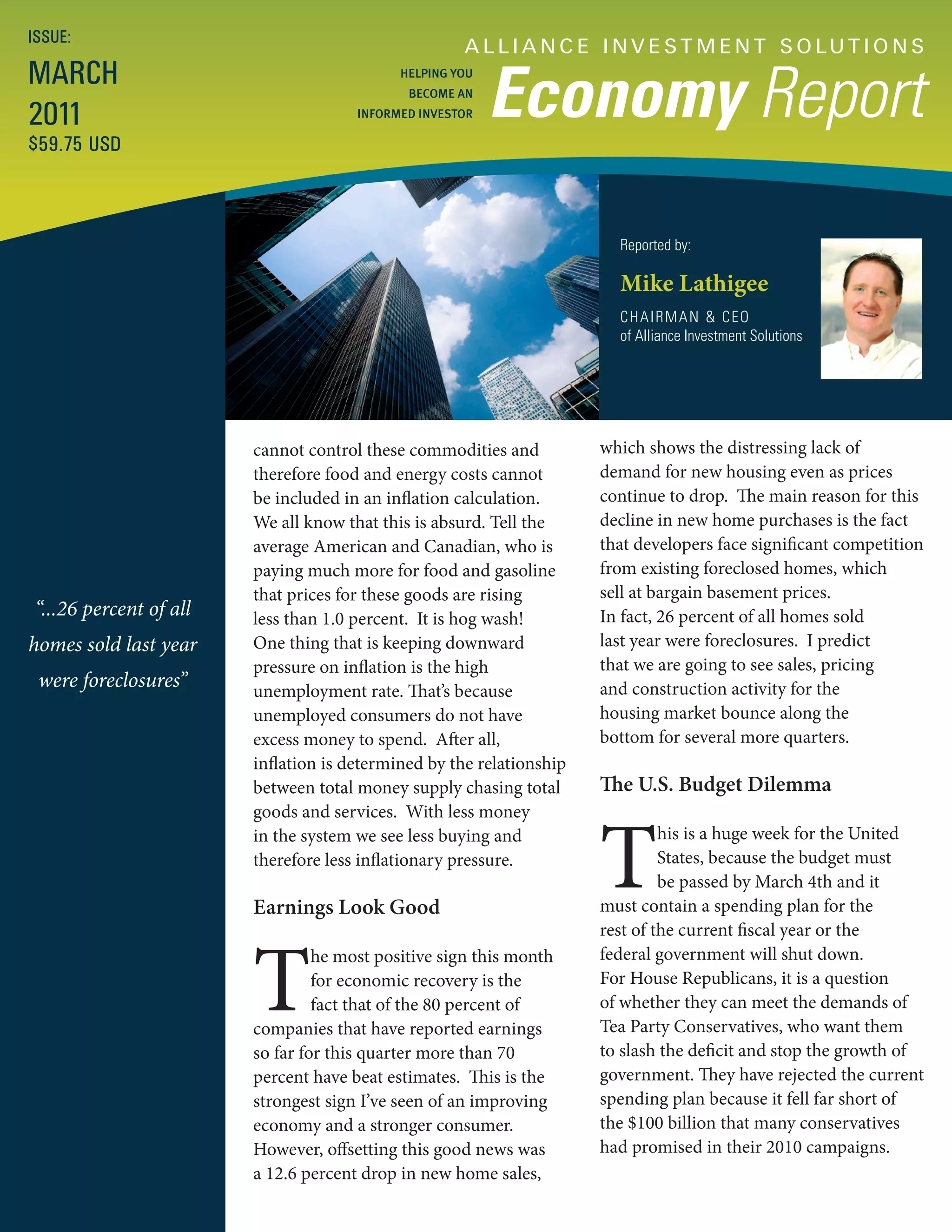 ISSUE:
                                                     A L L I A N C E I N V E S T M E N T S O LU T I O N S
MARCH
                                                          Economy Report
                                            HELPING YOU
                                             BECOME AN

2011                                  INFORMED INVESTOR

$59.75 USD



                                                                        Reported by:

                                                                        Mike Lathigee
                                                                        CHAIRMAN & CEO
                                                                        of Alliance Investment Solutions




                        cannot control these commodities and          which shows the distressing lack of
                        therefore food and energy costs cannot        demand for new housing even as prices
                        be included in an inflation calculation.      continue to drop. The main reason for this
                        We all know that this is absurd. Tell the     decline in new home purchases is the fact
                        average American and Canadian, who is         that developers face significant competition
                        paying much more for food and gasoline        from existing foreclosed homes, which
                        that prices for these goods are rising        sell at bargain basement prices.
“...26 percent of all   less than 1.0 percent. It is hog wash!        In fact, 26 percent of all homes sold
homes sold last year    One thing that is keeping downward            last year were foreclosures. I predict
                        pressure on inflation is the high             that we are going to see sales, pricing
 were foreclosures”     unemployment rate. That’s because             and construction activity for the
                        unemployed consumers do not have              housing market bounce along the
                        excess money to spend. After all,             bottom for several more quarters.
                        inflation is determined by the relationship
                        between total money supply chasing total      The U.S. Budget Dilemma



                                                                      T
                        goods and services. With less money
                        in the system we see less buying and                   his is a huge week for the United
                        therefore less inflationary pressure.                  States, because the budget must
                                                                               be passed by March 4th and it
                        Earnings Look Good                            must contain a spending plan for the
                                                                      rest of the current fiscal year or the



                        T
                                 he most positive sign this month     federal government will shut down.
                                 for economic recovery is the         For House Republicans, it is a question
                                 fact that of the 80 percent of       of whether they can meet the demands of
                        companies that have reported earnings         Tea Party Conservatives, who want them
                        so far for this quarter more than 70          to slash the deficit and stop the growth of
                        percent have beat estimates. This is the      government. They have rejected the current
                        strongest sign I’ve seen of an improving      spending plan because it fell far short of
                        economy and a stronger consumer.              the $100 billion that many conservatives
                        However, offsetting this good news was        had promised in their 2010 campaigns.
                        a 12.6 percent drop in new home sales,
 