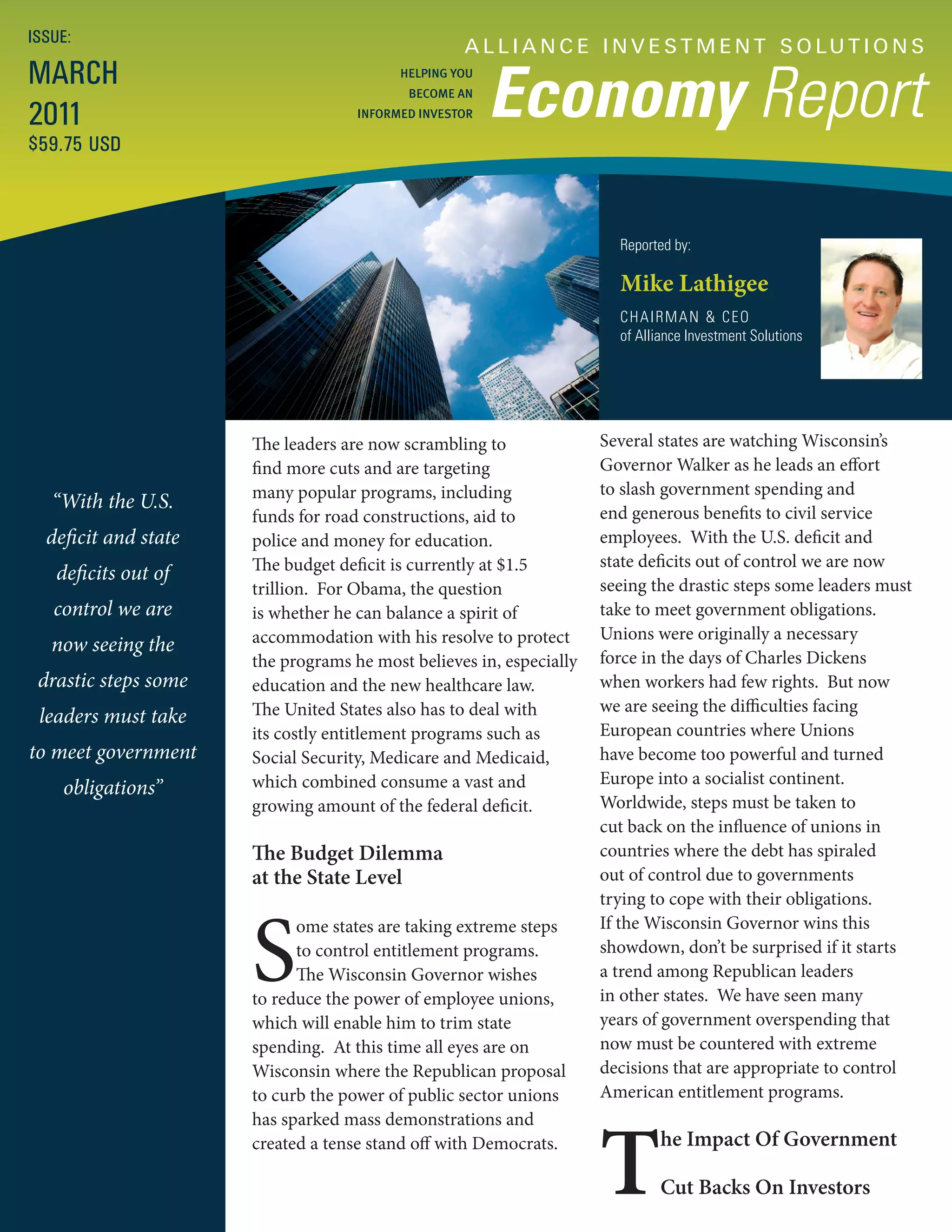 ISSUE:
                                                   A L L I A N C E I N V E S T M E N T S O LU T I O N S
MARCH
                                                        Economy Report
                                          HELPING YOU
                                           BECOME AN

2011                                INFORMED INVESTOR

$59.75 USD



                                                                       Reported by:

                                                                       Mike Lathigee
                                                                       CHAIRMAN & CEO
                                                                       of Alliance Investment Solutions




                      The leaders are now scrambling to              Several states are watching Wisconsin’s
                      find more cuts and are targeting               Governor Walker as he leads an effort
                      many popular programs, including               to slash government spending and
   “With the U.S.                                                    end generous benefits to civil service
                      funds for road constructions, aid to
  deficit and state   police and money for education.                employees. With the U.S. deficit and
                      The budget deficit is currently at $1.5        state deficits out of control we are now
   deficits out of
                      trillion. For Obama, the question              seeing the drastic steps some leaders must
   control we are     is whether he can balance a spirit of          take to meet government obligations.
                      accommodation with his resolve to protect      Unions were originally a necessary
   now seeing the
                      the programs he most believes in, especially   force in the days of Charles Dickens
 drastic steps some   education and the new healthcare law.          when workers had few rights. But now
                      The United States also has to deal with        we are seeing the difficulties facing
 leaders must take
                      its costly entitlement programs such as        European countries where Unions
to meet government    Social Security, Medicare and Medicaid,        have become too powerful and turned
                      which combined consume a vast and              Europe into a socialist continent.
    obligations”
                      growing amount of the federal deficit.         Worldwide, steps must be taken to
                                                                     cut back on the influence of unions in
                      The Budget Dilemma                             countries where the debt has spiraled
                      at the State Level                             out of control due to governments
                                                                     trying to cope with their obligations.



                      S
                            ome states are taking extreme steps      If the Wisconsin Governor wins this
                            to control entitlement programs.         showdown, don’t be surprised if it starts
                            The Wisconsin Governor wishes            a trend among Republican leaders
                      to reduce the power of employee unions,        in other states. We have seen many
                      which will enable him to trim state            years of government overspending that
                      spending. At this time all eyes are on         now must be countered with extreme
                      Wisconsin where the Republican proposal        decisions that are appropriate to control
                      to curb the power of public sector unions      American entitlement programs.




                                                                     T
                      has sparked mass demonstrations and
                      created a tense stand off with Democrats.               he Impact Of Government

                                                                              Cut Backs On Investors
 
