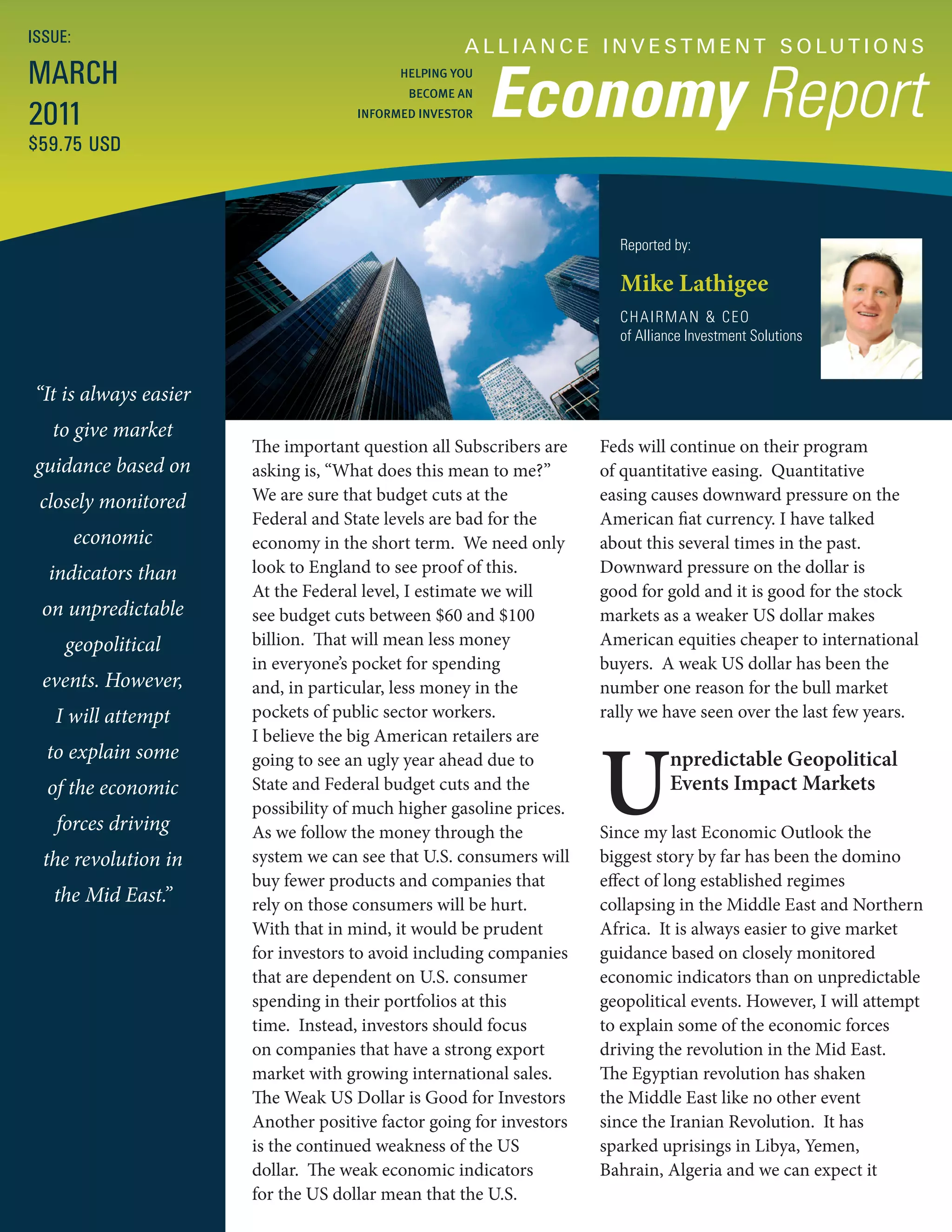 ISSUE:
                                                    A L L I A N C E I N V E S T M E N T S O LU T I O N S
MARCH
                                                         Economy Report
                                           HELPING YOU
                                            BECOME AN

2011                                 INFORMED INVESTOR

$59.75 USD



                                                                       Reported by:

                                                                       Mike Lathigee
                                                                       CHAIRMAN & CEO
                                                                       of Alliance Investment Solutions


“It is always easier
   to give market
                       The important question all Subscribers are    Feds will continue on their program
guidance based on      asking is, “What does this mean to me?”       of quantitative easing. Quantitative
 closely monitored     We are sure that budget cuts at the           easing causes downward pressure on the
                       Federal and State levels are bad for the      American fiat currency. I have talked
         economic      economy in the short term. We need only       about this several times in the past.
  indicators than      look to England to see proof of this.         Downward pressure on the dollar is
                       At the Federal level, I estimate we will      good for gold and it is good for the stock
 on unpredictable      see budget cuts between $60 and $100          markets as a weaker US dollar makes
     geopolitical      billion. That will mean less money            American equities cheaper to international
                       in everyone’s pocket for spending             buyers. A weak US dollar has been the
 events. However,      and, in particular, less money in the         number one reason for the bull market
   I will attempt      pockets of public sector workers.             rally we have seen over the last few years.




                                                                     U
                       I believe the big American retailers are
  to explain some      going to see an ugly year ahead due to                  npredictable Geopolitical
  of the economic      State and Federal budget cuts and the                   Events Impact Markets
                       possibility of much higher gasoline prices.
   forces driving      As we follow the money through the            Since my last Economic Outlook the
  the revolution in    system we can see that U.S. consumers will    biggest story by far has been the domino
                       buy fewer products and companies that         effect of long established regimes
   the Mid East.”      rely on those consumers will be hurt.         collapsing in the Middle East and Northern
                       With that in mind, it would be prudent        Africa. It is always easier to give market
                       for investors to avoid including companies    guidance based on closely monitored
                       that are dependent on U.S. consumer           economic indicators than on unpredictable
                       spending in their portfolios at this          geopolitical events. However, I will attempt
                       time. Instead, investors should focus         to explain some of the economic forces
                       on companies that have a strong export        driving the revolution in the Mid East.
                       market with growing international sales.      The Egyptian revolution has shaken
                       The Weak US Dollar is Good for Investors      the Middle East like no other event
                       Another positive factor going for investors   since the Iranian Revolution. It has
                       is the continued weakness of the US           sparked uprisings in Libya, Yemen,
                       dollar. The weak economic indicators          Bahrain, Algeria and we can expect it
                       for the US dollar mean that the U.S.
 