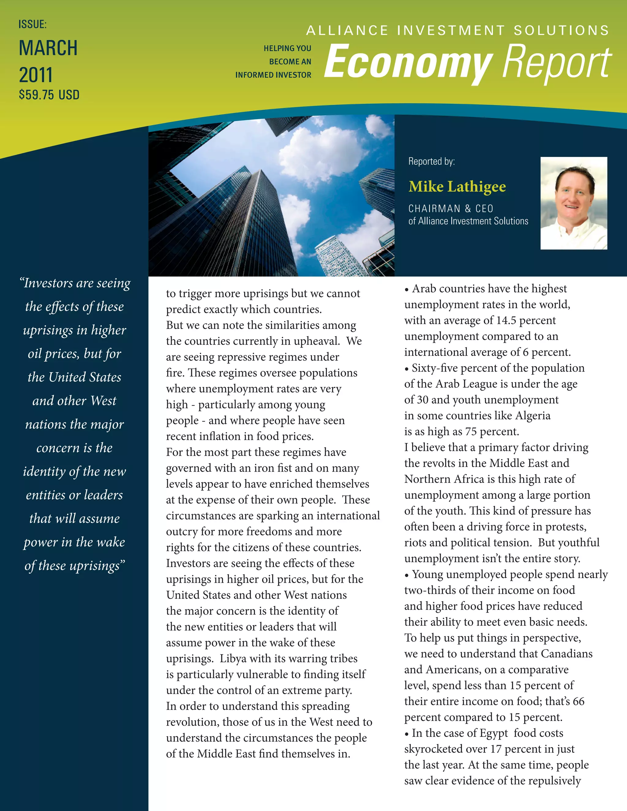 ISSUE:
                                                     A L L I A N C E I N V E S T M E N T S O LU T I O N S
MARCH
                                                          Economy Report
                                            HELPING YOU
                                             BECOME AN

2011                                  INFORMED INVESTOR

$59.75 USD



                                                                       Reported by:

                                                                       Mike Lathigee
                                                                       CHAIRMAN & CEO
                                                                       of Alliance Investment Solutions




“Investors are seeing                                                  • Arab countries have the highest
                        to trigger more uprisings but we cannot
 the effects of these   predict exactly which countries.               unemployment rates in the world,
                        But we can note the similarities among         with an average of 14.5 percent
uprisings in higher                                                    unemployment compared to an
                        the countries currently in upheaval. We
 oil prices, but for    are seeing repressive regimes under            international average of 6 percent.
                        fire. These regimes oversee populations        • Sixty-five percent of the population
 the United States                                                     of the Arab League is under the age
                        where unemployment rates are very
  and other West        high - particularly among young                of 30 and youth unemployment
                        people - and where people have seen            in some countries like Algeria
 nations the major                                                     is as high as 75 percent.
                        recent inflation in food prices.
   concern is the       For the most part these regimes have           I believe that a primary factor driving
                        governed with an iron fist and on many         the revolts in the Middle East and
identity of the new                                                    Northern Africa is this high rate of
                        levels appear to have enriched themselves
 entities or leaders    at the expense of their own people. These      unemployment among a large portion
                        circumstances are sparking an international    of the youth. This kind of pressure has
  that will assume
                        outcry for more freedoms and more              often been a driving force in protests,
 power in the wake      rights for the citizens of these countries.    riots and political tension. But youthful
                        Investors are seeing the effects of these      unemployment isn’t the entire story.
 of these uprisings”
                        uprisings in higher oil prices, but for the    • Young unemployed people spend nearly
                        United States and other West nations           two-thirds of their income on food
                        the major concern is the identity of           and higher food prices have reduced
                        the new entities or leaders that will          their ability to meet even basic needs.
                        assume power in the wake of these              To help us put things in perspective,
                        uprisings. Libya with its warring tribes       we need to understand that Canadians
                        is particularly vulnerable to finding itself   and Americans, on a comparative
                        under the control of an extreme party.         level, spend less than 15 percent of
                        In order to understand this spreading          their entire income on food; that’s 66
                        revolution, those of us in the West need to    percent compared to 15 percent.
                        understand the circumstances the people        • In the case of Egypt food costs
                        of the Middle East find themselves in.         skyrocketed over 17 percent in just
                                                                       the last year. At the same time, people
                                                                       saw clear evidence of the repulsively
 