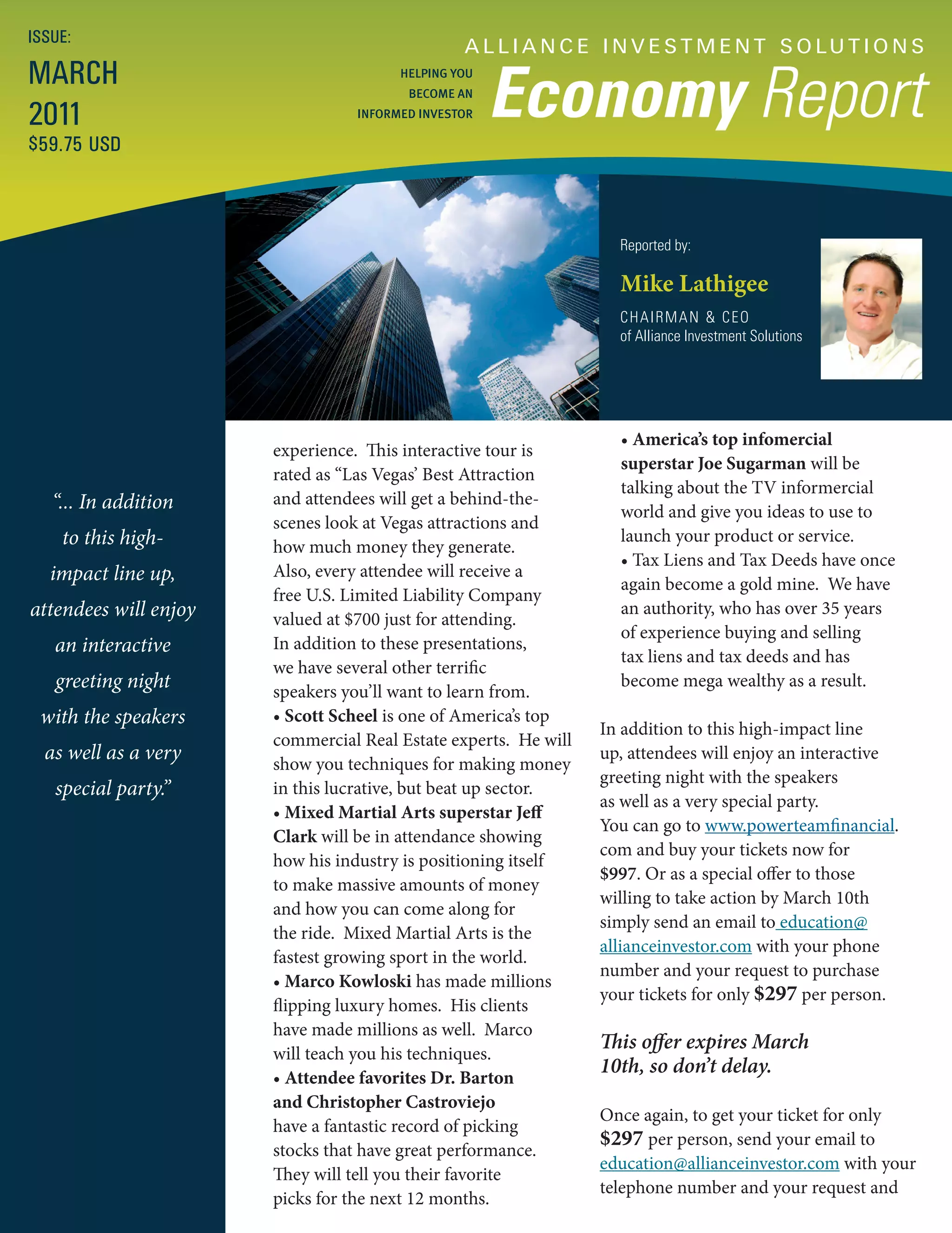 ISSUE:
                                                 A L L I A N C E I N V E S T M E N T S O LU T I O N S
MARCH
                                                      Economy Report
                                        HELPING YOU
                                         BECOME AN

2011                              INFORMED INVESTOR

$59.75 USD



                                                                   Reported by:

                                                                   Mike Lathigee
                                                                   CHAIRMAN & CEO
                                                                   of Alliance Investment Solutions




                                                                   • America’s top infomercial
                       experience. This interactive tour is
                                                                   superstar Joe Sugarman will be
                       rated as “Las Vegas’ Best Attraction
                                                                   talking about the TV informercial
   “... In addition    and attendees will get a behind-the-
                                                                   world and give you ideas to use to
                       scenes look at Vegas attractions and
    to this high-      how much money they generate.
                                                                   launch your product or service.
                                                                   • Tax Liens and Tax Deeds have once
   impact line up,     Also, every attendee will receive a
                                                                   again become a gold mine. We have
                       free U.S. Limited Liability Company
attendees will enjoy   valued at $700 just for attending.
                                                                   an authority, who has over 35 years
                                                                   of experience buying and selling
   an interactive      In addition to these presentations,
                                                                   tax liens and tax deeds and has
                       we have several other terrific
   greeting night      speakers you’ll want to learn from.
                                                                   become mega wealthy as a result.
 with the speakers     • Scott Scheel is one of America’s top
                                                                 In addition to this high-impact line
                       commercial Real Estate experts. He will
  as well as a very    show you techniques for making money
                                                                 up, attendees will enjoy an interactive
                                                                 greeting night with the speakers
   special party.”     in this lucrative, but beat up sector.
                                                                 as well as a very special party.
                       • Mixed Martial Arts superstar Jeff
                                                                 You can go to www.powerteamfinancial.
                       Clark will be in attendance showing
                                                                 com and buy your tickets now for
                       how his industry is positioning itself
                                                                 $997. Or as a special offer to those
                       to make massive amounts of money
                                                                 willing to take action by March 10th
                       and how you can come along for
                                                                 simply send an email to education@
                       the ride. Mixed Martial Arts is the
                                                                 allianceinvestor.com with your phone
                       fastest growing sport in the world.
                                                                 number and your request to purchase
                       • Marco Kowloski has made millions
                                                                 your tickets for only $297 per person.
                       flipping luxury homes. His clients
                       have made millions as well. Marco
                                                                 This offer expires March
                       will teach you his techniques.
                                                                 10th, so don’t delay.
                       • Attendee favorites Dr. Barton
                       and Christopher Castroviejo
                                                                 Once again, to get your ticket for only
                       have a fantastic record of picking
                                                                 $297 per person, send your email to
                       stocks that have great performance.
                                                                 education@allianceinvestor.com with your
                       They will tell you their favorite
                                                                 telephone number and your request and
                       picks for the next 12 months.
 