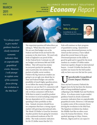 ISSUE:
                                                    A L L I A N C E I N V E S T M E N T S O LU T I O N S
MARCH
                                                         Economy Report
                                           HELPING YOU
                                            BECOME AN

2011                                 INFORMED INVESTOR

$59.75 USD



                                                                       Reported by:

                                                                       Mike Lathigee
                                                                       CHAIRMAN & CEO
                                                                       of Alliance Investment Solutions


“It is always easier
   to give market
                       The important question all Subscribers are    Feds will continue on their program
guidance based on      asking is, “What does this mean to me?”       of quantitative easing. Quantitative
 closely monitored     We are sure that budget cuts at the           easing causes downward pressure on the
                       Federal and State levels are bad for the      American fiat currency. I have talked
         economic      economy in the short term. We need only       about this several times in the past.
  indicators than      look to England to see proof of this.         Downward pressure on the dollar is
                       At the Federal level, I estimate we will      good for gold and it is good for the stock
 on unpredictable      see budget cuts between $60 and $100          markets as a weaker US dollar makes
     geopolitical      billion. That will mean less money            American equities cheaper to international
                       in everyone’s pocket for spending             buyers. A weak US dollar has been the
 events. However,      and, in particular, less money in the         number one reason for the bull market
   I will attempt      pockets of public sector workers.             rally we have seen over the last few years.




                                                                     U
                       I believe the big American retailers are
  to explain some      going to see an ugly year ahead due to                  npredictable Geopolitical
  of the economic      State and Federal budget cuts and the                   Events Impact Markets
                       possibility of much higher gasoline prices.
   forces driving      As we follow the money through the            Since my last Economic Outlook the
  the revolution in    system we can see that U.S. consumers will    biggest story by far has been the domino
                       buy fewer products and companies that         effect of long established regimes
   the Mid East.”      rely on those consumers will be hurt.         collapsing in the Middle East and Northern
                       With that in mind, it would be prudent        Africa. It is always easier to give market
                       for investors to avoid including companies    guidance based on closely monitored
                       that are dependent on U.S. consumer           economic indicators than on unpredictable
                       spending in their portfolios at this          geopolitical events. However, I will attempt
                       time. Instead, investors should focus         to explain some of the economic forces
                       on companies that have a strong export        driving the revolution in the Mid East.
                       market with growing international sales.      The Egyptian revolution has shaken
                       The Weak US Dollar is Good for Investors      the Middle East like no other event
                       Another positive factor going for investors   since the Iranian Revolution. It has
                       is the continued weakness of the US           sparked uprisings in Libya, Yemen,
                       dollar. The weak economic indicators          Bahrain, Algeria and we can expect it
                       for the US dollar mean that the U.S.
 
