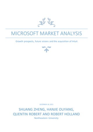 MICROSOFT MARKET ANALYSIS
Growth prospects, future visions and the acquisition of Intuit
DECEMBER 18, 2015
SHUANG ZHENG, HANJIE OUYANG,
QUENTIN ROBERT AND ROBERT HOLLAND
Northeastern University
 