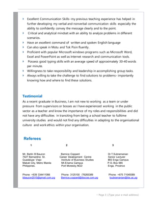  Page 3 | [Type your e-mail address]
 Excellent Communication Skills- my previous teaching experience has helped in
further developing my verbal and nonverbal communication skills especially the
ability to confidently convey the message clearly and to the point.
 Critical and analytical mindset with an ability to analyze problems in different
scenarios.
 Have an excellent command of written and spoken English language
 Can also speak in Motu and Tok Pisin fluently.
 Proficient with popular Microsoft windows programs such as Microsoft Word,
Excel and PowerPoint as well as Internet research and communication tools.
 Possess good typing skills with an average speed of approximately 30-40 words
per minute.
 Willingness to take responsibility and leadership in accomplishing group tasks.
 Always willing to take the challenge to find solutions to problems- importantly
knowing how and where to find these solutions.
Testimonial
As a recent graduate in Business, I am not new to working as a team or under
pressure from supervisors or bosses as I have experienced working in the public
sector as a teacher and know the importance of my roles and responsibilities and did
not have any difficulties in transiting from being a school teacher to fulltime
university studies and would not find any difficulties in adapting to the organisational
culture and work ethics within your organisation.
Referees
1 2 3
Mr. Berlin B Bauzon Bernice Coppard Dr.T.Subramanian
7427 Bernardino St. Career Development Centre Senior Lecturer
Guadalupe Viejo Institute of Business Studies IBS Enga Campus
Makati City, Metro Manila Mt.Eriama Campus P.O, Box 685
Philippines. Port Moresby,NCD Enga, Province
Phone: +639 334411066 Phone: 3125100 /76265389 Phone: +675 71049389
bbauzon2015@gmail.com.pg Bernice.coppard@ibscoe.com.pg tsubramanian@ibs.ac.pg
 