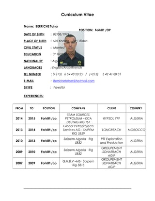 Curriculum Vitae
Name: BERRICHE Tahar
POSITION: Forklift /OP
DATE OF BIRTH : 02/08/1974
PLACE OF BIRTH : Sidi Khaled (W) Biskra
CIVIL STATUS : Married
EDUCATION : 3rd
High School
NATIONALITY : Algerian
LANGUAGES : English/Arab/French
TEL NUMBER : (+213) 6 69 40 28 25 / (+213) 5 42 41 80 01
E-MAIL : Berrichetahar@hotmail.com
SKYPE : Faresfbi
EXPERIENCES:
FROM TO POSITION COMPANY CLIENT COUNTRY
2014 2015 Forklift /op
TEAM SOURCES
PETROLEUM – KCA
DEUTAG RIG T67
RYPSOL YPF ALGERIA
2013 2014 Forklift /op
Global Petroprojects
Services AG - SAIPEM
RIG 5859
LONGREACH MOROCCO
2010 2013 Forklift /op
Saipem Algeria Rig
5832
PTT Exploration
and Production
ALGERIA
2009 2010 Forklift /op
Saipem Algeria Rig
5832
GROUPEMENT
SONATRACH
AGIP
ALGERIA
2007 2009 Forklift /op
G.H.B.V –MS- Saipem
Rig 5818
GROUPEMENT
SONATRACH
AGIP
ALGERIA
 