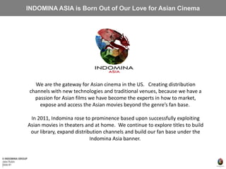 © INDOMINA GROUP
Jake Rubin
Slide #1
INDOMINA ASIA is Born Out of Our Love for Asian Cinema
1
We are the gateway for Asian cinema in the US. Creating distribution
channels with new technologies and traditional venues, because we have a
passion for Asian films we have become the experts in how to market,
expose and access the Asian movies beyond the genre’s fan base.
In 2011, Indomina rose to prominence based upon successfully exploiting
Asian movies in theaters and at home. We continue to explore titles to build
our library, expand distribution channels and build our fan base under the
Indomina Asia banner.
 