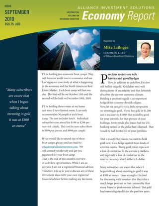 A L L I A N C E I N V E S T M E N T S O LU T I O N S
Economy Report
Reported by:
Mike Lathigee
CHAIRMAN & CEO
of Alliance Investment Solutions
ISSUE:
SEPTEMBER
2010
$59.75 USD
HELPING YOU
BECOME AN
INFORMED INVESTOR
“Many subscribers
are aware that
when I began
talking about
investing in gold
it was at $300
an ounce”
P
recious metals are safe
havens and good hedges
Now, in addition to cash flow, I’m also
still bullish on gold. Gold does very well
during times of uncertainty and that definitely
describes the current economic climate.
Holding a position in gold is an important
hedge if the economy should collapse.
Now, let me just give you a little perspective
on investing in gold. If you buy gold at $1,200
and it escalates to $5,000 that would be good
for your portfolio for that portion of your
holdings, but it would also mean that the U.S.
banking system or the dollar has collapsed. That
would be bad for the rest of your portfolio.
That is exactly the reason you want to hold
gold now; it is a hedge against these kinds of
extreme events. Rising gold prices represent
a loss of confidence in the currency markets,
and especially a loss of confidence in the
reserve currency, which is the U.S. dollar.
Many subscribers are aware that when I
began talking about investing in gold it was
at $300 an ounce. I was strongly criticized
for discussing with investors that they take a
much larger position in that commodity than
many financial professionals advised. But gold
has been rising steadily for the past few years
I’ll be holding two economic boot camps. They
will focus on world macro economics and use
Las Vegas as a case study of what is happening
in the economy and the North American Real
Estate Market. Each boot camp will last one-
day. The first will be on October 15th and the
second will be held on December 10th, 2010.
I’ll be holding these events at my home
and since I have limited room, I can only
accommodate 30 people at each boot
camp. The cost includes lunch. Individual
subscribers can attend for $199 or $299 per
married couple. The cost for non-subscribers
is $699 per person and $999 per couple.
If you would like to attend one of these
boot camps, please send an email to
education@allianceinvestor.com. We
will contact you directly and get you
registered for your boot camp.
That is the end of this month’s overview
of cash flow opportunities. While I am an
investor, I am not a registered financial advisor.
Therefore, it is up to you to discuss any of these
investment ideas with your own registered
financial advisor before making any decisions.
 