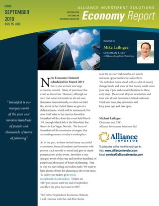 A L L I A N C E I N V E S T M E N T S O LU T I O N S
Economy Report
Reported by:
Mike Lathigee
CHAIRMAN & CEO
of Alliance Investment Solutions
ISSUE:
SEPTEMBER
2010
$59.75 USD
HELPING YOU
BECOME AN
INFORMED INVESTOR
“ Investfest is our
marquis event
of the year and
involves hundreds
of people and
thousands of hours
of planning”
N
ew Economic Summit
scheduled for March 2011
Every year we have one large
economic summit. Many of you know this
event as InvestFest. However, although we
own that name in Canada we do not own
that name internationally, so when we hold
this event in the United States we give it a
different name, which will be announced. For
now I will refer to the event as Investfest.
Investfest will be a four-day event held March
3rd through March 6th at the Mandalay Bay
Resort in Las Vegas, Nevada. The focus of
Investfest will be investment strategies that
are making money in today’s marketplace.
As in the past, we have invited many successful
economists, financial analysts and investors with
proven track records to attend and give in-depth
presentations at this event. Investfest is our
marquis event of the year and involves hundreds of
people and thousands of hours of planning. That
is why we start selling our tickets early. We want to
have plenty of time for planning as the event nears.
To order your tickets go to www.
investfest2010.com/tickets. Tickets are
$197 per person until the end of September
and then the price increases to $297.
That’s it for September’s Economic Outlook.
I will continue with the cash flow theme
over the next several months as I search
out more opportunities for subscribers.
The turbulent times ahead will see a lot of money
change hands and some of that money could come
your way if you make smart decisions in these
early days. Please read all your newsletters and
tune into all our Economic Outlook webcasts.
Until next time, stay optimistic and
keep your eyes and ears open.
Michael Lathigee
Chairman and CEO
Alliance Investment Solutions Ltd.
To subscribe to this monthly report got to:
Visit: www.allianceinvestor.com
Email: service@allianceinvestor.com
 