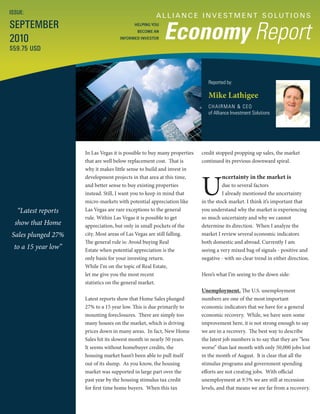 A L L I A N C E I N V E S T M E N T S O LU T I O N S
Economy Report
Reported by:
Mike Lathigee
CHAIRMAN & CEO
of Alliance Investment Solutions
ISSUE:
SEPTEMBER
2010
$59.75 USD
HELPING YOU
BECOME AN
INFORMED INVESTOR
“Latest reports
show that Home
Sales plunged 27%
to a 15 year low”
credit stopped propping up sales, the market
continued its previous downward spiral.
U
ncertainty in the market is
due to several factors
I already mentioned the uncertainty
in the stock market. I think it’s important that
you understand why the market is experiencing
so much uncertainty and why we cannot
determine its direction. When I analyze the
market I review several economic indicators
both domestic and abroad. Currently I am
seeing a very mixed bag of signals - positive and
negative - with no clear trend in either direction.
Here’s what I’m seeing to the down side:
Unemployment. The U.S. unemployment
numbers are one of the most important
economic indicators that we have for a general
economic recovery. While, we have seen some
improvement here, it is not strong enough to say
we are in a recovery. The best way to describe
the latest job numbers is to say that they are “less
worse” than last month with only 50,000 jobs lost
in the month of August. It is clear that all the
stimulus programs and government spending
efforts are not creating jobs. With official
unemployment at 9.5% we are still at recession
levels, and that means we are far from a recovery.
In Las Vegas it is possible to buy many properties
that are well below replacement cost. That is
why it makes little sense to build and invest in
development projects in that area at this time,
and better sense to buy existing properties
instead. Still, I want you to keep in mind that
micro-markets with potential appreciation like
Las Vegas are rare exceptions to the general
rule. Within Las Vegas it is possible to get
appreciation, but only in small pockets of the
city. Most areas of Las Vegas are still falling.
The general rule is: Avoid buying Real
Estate when potential appreciation is the
only basis for your investing return.
While I’m on the topic of Real Estate,
let me give you the most recent
statistics on the general market.
Latest reports show that Home Sales plunged
27% to a 15 year low. This is due primarily to
mounting foreclosures. There are simply too
many houses on the market, which is driving
prices down in many areas. In fact, New Home
Sales hit its slowest month in nearly 50 years.
It seems without homebuyer credits, the
housing market hasn’t been able to pull itself
out of its slump. As you know, the housing
market was supported in large part over the
past year by the housing stimulus tax credit
for first time home buyers. When this tax
 
