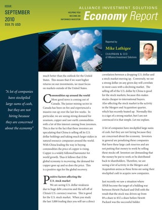 A L L I A N C E I N V E S T M E N T S O LU T I O N S
Economy Report
Reported by:
Mike Lathigee
CHAIRMAN & CEO
of Alliance Investment Solutions
ISSUE:
SEPTEMBER
2010
$59.75 USD
HELPING YOU
BECOME AN
INFORMED INVESTOR
“A lot of companies
have stockpiled
large sums of cash,
but they are not
hiring because
they are concerned
about the economy”
correlation between a dropping U.S. dollar and
a stock market moving up. Conversely, we see
a strong dollar on any given day will correlate
in most cases with a declining market. The
selling off of the U.S. dollar by China is good
for the stock markets, because this makes
stocks cheaper to international buyers.
Also affecting the stock market is the activity
in the Mergers and Acquisition quarter,
which has recently heated up. Normally this
is a sign of a strong market, but I am not
convinced it is that simple. Let me explain.
A lot of companies have stockpiled large sums
of cash, but they are not hiring because they
are concerned about the economy. Investors
in general are penalizing these companies
that have these large cash reserves and are
not putting that money to work by selling
these stocks off. Investors are demanding that
the money be put to work or be distributed
back to shareholders. Therefore, we are
seeing a lot of activity in the Mergers and
Acquisition arena as these firms are using their
stockpiled cash to acquire new companies.
Just recently we saw a situation where
3PAR become the target of a bidding war
between Hewitt Packard and Dell with the
result that the stock was driven up from
$9 a share to $32 a share before Hewitt
Packard was the successful bidder.
much better than the outlook for the United
States. This means that if we want higher
returns on our investments, we must focus
on markets outside of the United States.
C
ommodities up around the world
More good news is coming out of
Canada. The junior mining sector in
Canada has been on fire and experienced a
massive run up over the last few weeks. In
particular, we are seeing strong demand for
uranium, copper and rare earth commodities
with a lot of this interest coming from investors.
This is due to the fact that these investors are
speculating that China is selling off its U.S.
dollar holdings and taking much larger stakes in
natural resource companies around the world.
With China leading the way in buying
commodities the price of copper is rising.
Copper is a widely followed barometer for
world growth. Thus it follows that if the
global economy is recovering, the demand for
copper goes up and so does the price. This
is a positive sign for the global recovery.
P
ositive factors affecting the
U.S. stock market
We are seeing U.S. dollar weakness
due to huge debt concerns and the sell off of
China’s U.S. currency reserves. This is good
for the U.S. stock market. When you study
the last 3,000 trading days you will see a direct
 