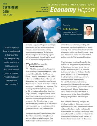 A L L I A N C E I N V E S T M E N T S O LU T I O N S
Economy Report
Reported by:
Mike Lathigee
CHAIRMAN & CEO
of Alliance Investment Solutions
ISSUE:
SEPTEMBER
2010
$59.75 USD
HELPING YOU
BECOME AN
INFORMED INVESTOR
“What Americans
have to understand
is that over the
last 200 years any
major downturn
in the economy
has taken several
years to recover.
Presidential policy
can influence
that recovery...”
approaching and Obama is panicking. His
government interference social policies are not
working. He is desperate to make a last stand to
win support. Otherwise, he will become a lame
duck President for his last two years in office
and lose control of the Senate and Congress.
What Americans have to understand is that
over the last 200 years any major downturn
in the economy has taken several years to
recover. Presidential policy can influence
that recovery, but not to the degree that the
public perceive it can. It is simply going
to take a very long time to see a recovery,
particularly in the housing market.
On top of that, one can make a strong
argument that Obama’s interference in the
housing market with his government assistance
programs is only delaying the inevitable.
This is evidenced by the fact that 60% of
those approved for the Home Affordability
Mortgage Program have defaulted again.
Plus, banks are not lending as hoped. This
is in large part due to the new government
regulations, which place even more restrictions
on banks. This leaves smaller banks caught
between a rock and hard place; wanting to loan
money, but unable to meet the new federal rules
that require a higher ratio of cash reserves to
balance the new assets created by these loans.
Normally, Merger and Acquisition activity is
considered a sign of a recovering economy,
but in the current climate this activity
has some negative aspects. In the current
climate, companies that are being acquired
will be consolidated. This will lead to layoffs
and an even worse unemployment rate.
P
olitical fall out from the
uncertain economy
All of this uncertainty and stagnation
in the economy is very bad for Obama. Many
of you will recall that the day Obama was
elected I stated in my newsletter that I didn’t
believe he would be reelected. That was not
because I am anti Obama, but rather because
the economy was in such poor shape I felt that
any recovery would take a very long time. The
incoming President simply wasn’t going to
be able to work miracles and the American
people would not have patience with failure.
Americans want government interference to
repair the economy and get us on the road
to recovery. But the truth is, and we must
realize this truth, economic cycles take several
years to complete and we are in a corrective
cycle that will take a long time to recover.
Historically, studies of Presidential elections
show that it is rare that a sitting President
is re-elected during a bad economy. Now
the November midterm elections are fast
 