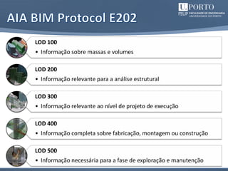 14
LOD 100
• Informação sobre massas e volumes
LOD 200
• Informação relevante para a análise estrutural
LOD 300
• Informação relevante ao nível de projeto de execução
LOD 400
• Informação completa sobre fabricação, montagem ou construção
LOD 500
• Informação necessária para a fase de exploração e manutenção
 