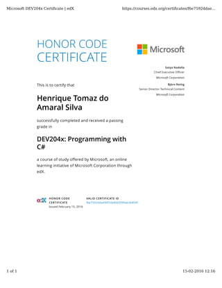 HONOR CODE
CERTIFICATE
This is to certify that
Henrique Tomaz do
Amaral Silva
successfully completed and received a passing
grade in
DEV204x: Programming with
C#
a course of study offered by Microsoft, an online
learning initiative of Microsoft Corporation through
edX.
Satya Nadella
Chief Executive Oﬃcer
Microsoft Corporation
Björn Rettig
Senior Director Technical Content
Microsoft Corporation
HONOR CODE
CERTIFICATE
Issued February 15, 2016
VALID CERTIFICATE ID
f6e7592ddae94f7da9043099a63b854f
Microsoft DEV204x Certiﬁcate | edX https://courses.edx.org/certiﬁcates/f6e7592ddae...
1 of 1 15-02-2016 12:16
 