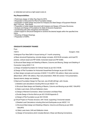or reblended and sold as a light sweet crude oil.
Key Responsibilities:
• Preliminary design of Utility Pipe Rack for MTO.
• Preparation of Document for Pile & Foundation design.
• Preparation of detail design document for Analysis and Steel Design of Equipment Module
(BD1-103) and Pipe Racks.
• Preparation of detail design document with Analysis and Design of Process Structures.
• Analysis and Design of Foundations for Static & Dynamic Equipment.
• Coordinating with other disciplines and Fabricator.
• Extent support to Structural Designers to achieve the desired targets within the specified time
frame.
• Checking of Design Drawings.
• Preparation of EWPs.
GRADUATE ENGINEER TRAINEE
Fluor
7/2013 Gurgaon, India
Undergone Fluor New Delhi in house training of 1 month comprising,
a) Basic structural Engineering, concrete design concepts, ACI318-08 concepts, wind load FD
practice, vertical vessel and PIP 03350, horizontal vessel and PIP 03360.
b) Structural Steel design and Detailing of Beams, Columns and Bracing, Design and Detailing of
Connection Using ASCE 7-10
c) Design of Isolated foundation for Vertical Vessel as per ACI 318-08.
d) Design of Pile Foundation for Horizontal Vessel/Heat Exchanger as per ACI 318-08.
e) Steel design concepts and overview of ASCE 7-10 (LRFD 13th edition), Steel code overview
(Black Book- LRFD 13th edition), Pipe rack presentation, RISA 3D (version 10.0) presentation,
Special seismic design and detailing.
f) Steel and Foundation Design for Pipe rack, size 20’x80’x38’high, with 4 levels.
i) Detailed Load calculations including Wind as per ASCE 7-10.
ii) Structural Steel design and Detailing of Beams, Columns and Bracing as per AISC 13thLRFD
iii) Static Load check, Drift and Deflection check.
iv) Design of Moment Connection, Shear Connection and Base Plate.
v) Ductile Design of Anchor Bolt as per ACI 318-08 Appendix D.
vi) Design of Pile Foundation as per ACI 318-08.
g) Virtual Project on Process structure, with 3 level, supporting 2 horizontal vessels.
i) Detailed Load Calculations including Wind and Earthquake as per ASCE 7-10.
ii) Structural Steel design and Detailing of Beams, Columns and Bracing as per AISC
13thLRFD
iii) Static Load check, Drift and Deflection check.
iv) Design of Connections which includes Moment, Shear and Bracing Connections.
 