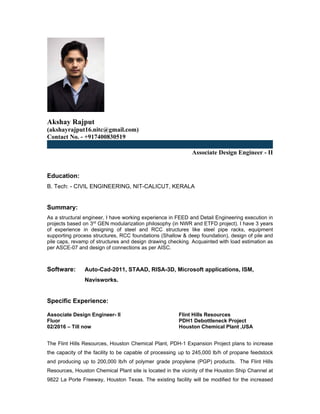 Akshay Rajput
(akshayrajput16.nitc@gmail.com)
Contact No. - +917400830519
Associate Design Engineer - II
Education:
B. Tech: - CIVIL ENGINEERING, NIT-CALICUT, KERALA
Summary:
As a structural engineer, I have working experience in FEED and Detail Engineering execution in
projects based on 3rd
GEN modularization philosophy (in NWR and ETFD project). I have 3 years
of experience in designing of steel and RCC structures like steel pipe racks, equipment
supporting process structures, RCC foundations (Shallow & deep foundation), design of pile and
pile caps, revamp of structures and design drawing checking. Acquainted with load estimation as
per ASCE-07 and design of connections as per AISC.
Software: Auto-Cad-2011, STAAD, RISA-3D, Microsoft applications, ISM,
Navisworks.
Specific Experience:
Associate Design Engineer- II Flint Hills Resources
Fluor PDH1 Debottleneck Project
02/2016 – Till now Houston Chemical Plant ,USA
The Flint Hills Resources, Houston Chemical Plant, PDH-1 Expansion Project plans to increase
the capacity of the facility to be capable of processing up to 245,000 lb/h of propane feedstock
and producing up to 200,000 lb/h of polymer grade propylene (PGP) products. The Flint Hills
Resources, Houston Chemical Plant site is located in the vicinity of the Houston Ship Channel at
9822 La Porte Freeway, Houston Texas. The existing facility will be modified for the increased
 