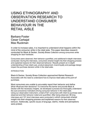USING ETHNOGRAPHY AND
OBSERVATION RESEARCH TO
UNDERSTAND CONSUMER
BEHAVIOUR IN THE
RETAIL AISLE
Barbara Foster
Cesar Carbajal
Max Ruckman
In order to increase sales, it is important to understand what happens within the
mind of the consumer while in the retail aisle. This paper describes research
conducted for Black & Decker, Society Brass Collection among consumers while
shopping for door hardware.
Consumers were observed, their behavior quantified, and additional in-depth interviews
conducted. During the interviews, consumers shared insight into their shopping process
and explained reasons for their observed behavior. Results present an in-depth
understanding of how retail cues, product placement, brand loyalty and package design
impact the purchase decision while in the retail aisle.
INTRODUCTION
Black & Decker, Society Brass Collection approached Market Research
Associates with the need to understand how to improve retail sales at the point of
purchase.
Most consumers are unable to accurately report their behavior and define
What influences their decisions? To overcome this barrier and provide Black &
Decker with the necessary insights, we developed a process too thoroughly understand
the sub-conscience motivators driving consumer behavior in the retail aisle.
Using our observation instrument, a total of 521 consumers with intent to purchase were
observed and their behavior noted and quantified. After being observed, 86 long
interviews and 157 short interviews were conducted in which consumers shared
insight into their shopping process and explained reasons for their observed
behavior. Additionally, specific issues of language, claims, media and perceptions
were probed.
 