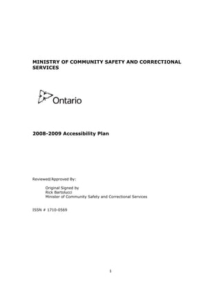 MINISTRY OF COMMUNITY SAFETY AND CORRECTIONAL
SERVICES




2008-2009 Accessibility Plan




Reviewed/Approved By:

      Original Signed by
      Rick Bartolucci
      Minister of Community Safety and Correctional Services


ISSN # 1710-0569




                                       1
 
