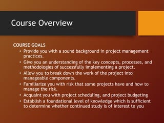 Course Overview
COURSE GOALS
• Provide you with a sound background in project management
practices.
• Give you an understanding of the key concepts, processes, and
methodologies of successfully implementing a project.
• Allow you to break down the work of the project into
manageable components.
• Familiarize you with risk that some projects have and how to
manage the risk.
• Acquaint you with project scheduling, and project budgeting
• Establish a foundational level of knowledge which is sufficient
to determine whether continued study is of interest to you
 