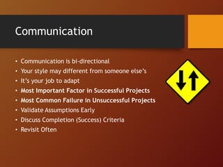 Communication
• Communication is bi-directional
• Your style may different from someone else’s
• It’s your job to adapt
• Most Important Factor in Successful Projects
• Most Common Failure in Unsuccessful Projects
• Validate Assumptions Early
• Discuss Completion (Success) Criteria
• Revisit Often
 