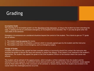 Grading
Incomplete Grade
The awarding of an incomplete grade is at the discretion of the instructor; as long as the student has been attending the
class, is passing and has an unforeseen emergency, an incomplete can be awarded. The "I" can only be given after the
12th week of the semester.
Emergency circumstances are considered situations beyond the control of the student. The criteria to give an “I” grade
are as follows:
1. The student must be passing the course.
2. The student must have to complete a contract which is mutually agreed upon by the student and the instructor.
3. The student must have a true emergency, such as emergency surgery.
Change of Grades
A student who believes that a grade has been awarded unfairly or incorrectly should first contact the instructor who
awarded the grade to discuss the issue and attempt to resolve the dispute. If the matter is not resolved to the student’s
satisfaction, the student may appeal the grade to the Chief Academic Officer at the location where the course was
offered.
The student will be advised of the appeal process, which includes a written statement from the student and the
instructor’s written response. A committee will be selected and a grade-appeal hearing will be scheduled. Grade appeals
must be filed within 90 days of the conclusion of the semester or session during which the student was enrolled in the
course where the challenged practice occurred.
 