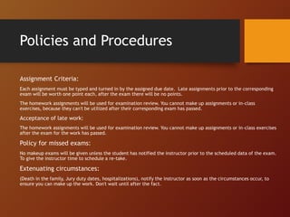 Assignment Criteria:
Each assignment must be typed and turned in by the assigned due date. Late assignments prior to the corresponding
exam will be worth one point each, after the exam there will be no points.
The homework assignments will be used for examination review. You cannot make up assignments or in-class
exercises, because they can't be utilized after their corresponding exam has passed.
Acceptance of late work:
The homework assignments will be used for examination review. You cannot make up assignments or in-class exercises
after the exam for the work has passed.
Policy for missed exams:
No makeup exams will be given unless the student has notified the instructor prior to the scheduled data of the exam.
To give the instructor time to schedule a re-take.
Extenuating circumstances:
(Death in the family, Jury duty dates, hospitalizations), notify the instructor as soon as the circumstances occur, to
ensure you can make up the work. Don't wait until after the fact.
Policies and Procedures
 