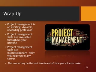 Wrap Up
• Project management is
an exciting, dynamic,
rewarding profession
• Project management
skills are invaluable
throughout your
lifetime
• Project management
skills are
interdisciplinary – they
will help you in any
career
28
• This course may be the best investment of time you will ever make
 