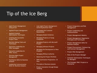 Tip of the Ice Berg
• Agile Project Management
Using Scrum
• Applied Project Management
• Applied Schedule
Optimization Techniques
• Creating the Successful
Project Team
• Decision-Making Tools and
Techniques
• Executive Leadership for
PPM: Strategies
• Executive Leadership for
PPM: Tactics
• Extreme/Agile Project
Management
• Facilitation Skills for Business
Analysts
• Leadership Communication
Skills for Business Analysts
• Lean-Agile Project Management:
Achieving Business Value
• Leveraging the Customer
Relationship
• Managing Global Initiatives
• Managing Projects at Young
Companies
• Managing Projects with Microsoft
Project
• Managing Software Projects
• Managing the Development of New
Products
• Managing Without Authority
• Mastering the Project Portfolio
• PMP Examination Preparation: 35
Hour
• Principles of Business Analysis
• Project Innovation through Design
Thinking
• Project Integration and Risk
Management
• Project Leadership and
Communication
• Project Management Mastery
• Project Management Negotiation
Principles and Techniques
• Project Management Skills for
Business Analysts
• Project Procurement: Outsourcing
and Contract Management
• Project Risk Management
• Role of the Project Manager
• Schedule Optimization Techniques
for Managers
• The Strategic PMO: Projects to
Enterprise
 