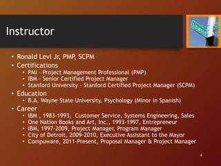 Instructor
• Ronald Levi Jr, PMP, SCPM
• Certifications
• PMI – Project Management Professional (PMP)
• IBM – Senior Certified Project Manager
• Stanford University – Stanford Certified Project Manager (SCPM)
• Education
• B.A. Wayne State University, Psychology (Minor in Spanish)
• Career
• IBM , 1983-1993, Customer Service, Systems Engineering, Sales
• One Nation Books and Art, Inc., 1993-1997, Entrepreneur
• IBM, 1997-2009, Project Manager, Program Manager
• City of Detroit, 2009-2010, Executive Assistant to the Mayor
• Compuware, 2011-Present, Proposal Manager & Project Manager
4
 
