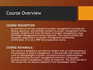 Course Overview
COURSE DESCRIPTION
An overview of the key concepts of project management including the
history, practices, and methods common to project management will be
covered. Students will learn the basics of project management using
the Project Management Institute approach. This course satisfies the
education requirement for project management professional
certification. It is not a PMP test preparation course.
COURSE RATIONALE:
This course is designed to provide the student with an understanding of
the principles of project management. It also provides the student with
a set of methodologies to guide a successful project implementation.
An understanding of project management practices is invaluable,
because project management crosses all industries. The skills learned in
this course will not become obsolete in the foreseeable future.
 