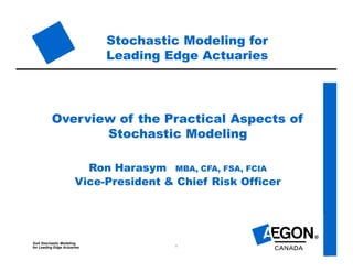SoA Stochastic Modeling
for Leading Edge Actuaries 1
Stochastic Modeling for
Leading Edge Actuaries
Overview of the Practical Aspects of
Stochastic Modeling
Ron Harasym MBA, CFA, FSA, FCIA
Vice-President & Chief Risk Officer
 