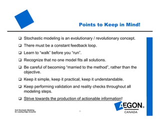 SoA Stochastic Modeling
for Leading Edge Actuaries 11
Points to Keep in Mind!
 Stochastic modeling is an evolutionary / revolutionary concept.
 There must be a constant feedback loop.
 Learn to “walk” before you “run”.
 Recognize that no one model fits all solutions.
 Be careful of becoming “married to the method”, rather than the
objective.
 Keep it simple, keep it practical, keep it understandable.
 Keep performing validation and reality checks throughout all
modeling steps.
 Strive towards the production of actionable information!
 