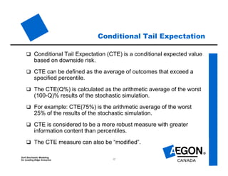 SoA Stochastic Modeling
for Leading Edge Actuaries 12
Conditional Tail Expectation
 Conditional Tail Expectation (CTE) is a conditional expected value
based on downside risk.
 CTE can be defined as the average of outcomes that exceed a
specified percentile.
 The CTE(Q%) is calculated as the arithmetic average of the worst
(100-Q)% results of the stochastic simulation.
 For example: CTE(75%) is the arithmetic average of the worst
25% of the results of the stochastic simulation.
 CTE is considered to be a more robust measure with greater
information content than percentiles.
 The CTE measure can also be “modified”.
 