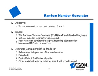 SoA Stochastic Modeling
for Leading Edge Actuaries 13
Random Number Generator
 Objective:
 To produce random numbers between 0 and 1
 Issues:
 The Random Number Generator (RNG) is a foundation building block
 Critical, but often ignored/forgotten about!
 Poor RNG can compromise all post modeling sophistication
 Numerous RNGs to choose from
 Desirable Characteristics to check for:
 Robustness independent of the seed number
 Periodicity
 Fast, efficient, & effective algorithm
 Other statistical tests (an internet search will provide many)
 