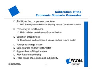 SoA Stochastic Modeling
for Leading Edge Actuaries 15
Calibration of the
Economic Scenario Generator
 Stability of the components over time
 Drift Stability versus Diffusion Stability versus Correlation Stability
 Frequency of recalibration
 Historical data period versus forecast horizon
 Selection of lead index
 Selection of starting regime if using a multiple regime model
 Foreign exchange Issues
 Data sources and Caveat Emptor
 Approaches to fitting the data
 Risk-Return relationship
 False sense of precision and subjectivity
 