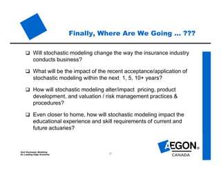 SoA Stochastic Modeling
for Leading Edge Actuaries 27
Finally, Where Are We Going … ???
 Will stochastic modeling change the way the insurance industry
conducts business?
 What will be the impact of the recent acceptance/application of
stochastic modeling within the next 1, 5, 10+ years?
 How will stochastic modeling alter/impact pricing, product
development, and valuation / risk management practices &
procedures?
 Even closer to home, how will stochastic modeling impact the
educational experience and skill requirements of current and
future actuaries?
 