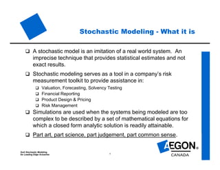 SoA Stochastic Modeling
for Leading Edge Actuaries 4
Stochastic Modeling - What it is
 A stochastic model is an imitation of a real world system. An
imprecise technique that provides statistical estimates and not
exact results.
 Stochastic modeling serves as a tool in a company’s risk
measurement toolkit to provide assistance in:
 Valuation, Forecasting, Solvency Testing
 Financial Reporting
 Product Design & Pricing
 Risk Management
 Simulations are used when the systems being modeled are too
complex to be described by a set of mathematical equations for
which a closed form analytic solution is readily attainable.
 Part art, part science, part judgement, part common sense.
 