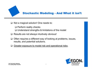 SoA Stochastic Modeling
for Leading Edge Actuaries 5
Stochastic Modeling - And What it isn’t
 Not a magical solution! One needs to:
 Perform reality checks
 Understand strengths & limitations of the model
 Results are not always intuitively obvious!
 Often requires a different way of looking at problems, issues,
results, and potential solutions.
 Greater exposure to model risk and operational risks.
 
