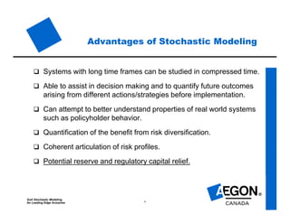 SoA Stochastic Modeling
for Leading Edge Actuaries 6
Advantages of Stochastic Modeling
 Systems with long time frames can be studied in compressed time.
 Able to assist in decision making and to quantify future outcomes
arising from different actions/strategies before implementation.
 Can attempt to better understand properties of real world systems
such as policyholder behavior.
 Quantification of the benefit from risk diversification.
 Coherent articulation of risk profiles.
 Potential reserve and regulatory capital relief.
 
